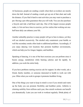 53 | P a g e
At businesses, people are sending e-mails when their co-workers are merely
down the hall. Instead of sending e-mails get up out of that chair and walk
the distance. If you find it hard to start activities you may want to purchase a
pet. Having a pet often guarantees that you will walk. You can also purchase
a bicycle and ride a half-hour each day. One of the largest excuses people
make, is I do not have time to exercise, yet few realize that working out one-
half hour daily can enhance your life.
Another unhealthy practice is many people will go to bars to dance, yet they
will use alcohol excessively. The alcohol only counteracts your health; as
well the secondary smoke often leads to additional problems. Accordingly, if
you enjoy dancing visit locations that promote healthier environments,
which can help you live longer, happier, and healthier.
Speaking of dancing, it is one of the best exercises you can perform since it
boosts energy, metabolism while burning calories and fat rapidly. In
addition, you work the entire body.
If you have problems starting exercise ask for support. In other words, ask a
friend, family member, or someone interested in health to work out with
you. Often when you work in groups it promotes healthier living.
One of the things you want to keep in mind is even if you stretch and warm
up the body you can promote flexibility and healthier joints. Arthritis is
claiming mobility from millions each year, thus stretch workouts can benefit
you dramatically. Later you can work to workout regularly. Drink plenty of
 
