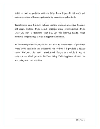 54 | P a g e
water, as well as perform stretches daily. Even if you do not work out,
stretch exercises will reduce pain, arthritic symptoms, and so forth.
Transforming your lifestyle includes quitting smoking, excessive drinking,
and drugs. Quitting drugs include improper usage of prescription drugs.
Once you start to transform your life, you will improve health, which
promotes longer living, as well as happier experiences.
To transform your lifestyle you will also need to reduce stress. If you listen
to the words spoken in this article you can see how it is possible to reduce
stress. Workouts, diet, and a transformed lifestyle as a whole is way to
reduce stress, which promotes healthier living. Drinking plenty of water can
also help you to live healthier.
 