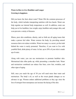 55 | P a g e
Water in How to Live Healthier and Longer
Growing to happiness
Did you know the facts about water? Water fills the common processes of
the body, which includes transporting nutrition with less hassle. Water can
help regulate our internal body temperature as well. In addition, water can
help you to live healthier, lose weight, enjoy healthier and younger skin, and
even prevent a variety of diseases.
Illness, poor skin conditions, obesity, and so forth are all aging issues that
make a person feel older. Water restores the body, by providing natural
resources that even reduce wrinkles. Water too many is a secret, yet the truth
behind the water is rarely promoted. Therefore, if you want to live with
youthful flesh, drink plenty of water. In fact, up to 20% of your skin is made
up of water.
Along with water, you can use moisturizers to promote healthier skin.
Moisturized skin often perks up, while presenting a smoother look. Water
and moisturizer combined can reduce fine lines, crow feet, wrinkles, and
other signs of aging.
Still, once you reach the age of 30 you will need more than water and
moisturizer. The body’s oil, as well as the sweat glands changes as we
advance in age. Women endure additional problems as they age since the
loss of estrogen from menopause can increase the drying of the skin.
 