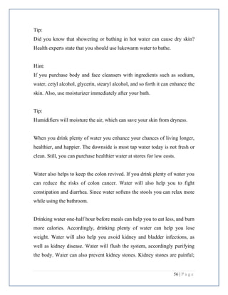 56 | P a g e
Tip:
Did you know that showering or bathing in hot water can cause dry skin?
Health experts state that you should use lukewarm water to bathe.
Hint:
If you purchase body and face cleansers with ingredients such as sodium,
water, cetyl alcohol, glycerin, stearyl alcohol, and so forth it can enhance the
skin. Also, use moisturizer immediately after your bath.
Tip:
Humidifiers will moisture the air, which can save your skin from dryness.
When you drink plenty of water you enhance your chances of living longer,
healthier, and happier. The downside is most tap water today is not fresh or
clean. Still, you can purchase healthier water at stores for low costs.
Water also helps to keep the colon revived. If you drink plenty of water you
can reduce the risks of colon cancer. Water will also help you to fight
constipation and diarrhea. Since water softens the stools you can relax more
while using the bathroom.
Drinking water one-half hour before meals can help you to eat less, and burn
more calories. Accordingly, drinking plenty of water can help you lose
weight. Water will also help you avoid kidney and bladder infections, as
well as kidney disease. Water will flush the system, accordingly purifying
the body. Water can also prevent kidney stones. Kidney stones are painful;
 