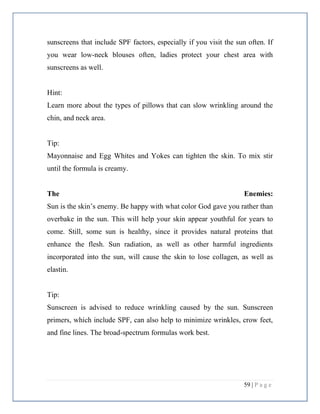 59 | P a g e
sunscreens that include SPF factors, especially if you visit the sun often. If
you wear low-neck blouses often, ladies protect your chest area with
sunscreens as well.
Hint:
Learn more about the types of pillows that can slow wrinkling around the
chin, and neck area.
Tip:
Mayonnaise and Egg Whites and Yokes can tighten the skin. To mix stir
until the formula is creamy.
The Enemies:
Sun is the skin’s enemy. Be happy with what color God gave you rather than
overbake in the sun. This will help your skin appear youthful for years to
come. Still, some sun is healthy, since it provides natural proteins that
enhance the flesh. Sun radiation, as well as other harmful ingredients
incorporated into the sun, will cause the skin to lose collagen, as well as
elastin.
Tip:
Sunscreen is advised to reduce wrinkling caused by the sun. Sunscreen
primers, which include SPF, can also help to minimize wrinkles, crow feet,
and fine lines. The broad-spectrum formulas work best.
 