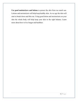 6 | P a g e
Use good moisturizers and lotions to protect the skin from too much sun.
Lotions and moisturizers will help keep healthy skin. As we age the skin will
start to break down and thin out. Using good lotion and moisturizers on your
skin the whole body will help keep your skin in the right balance. Learn
more about how to live longer and healthier.
 