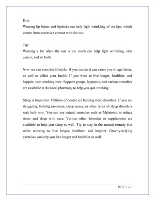 60 | P a g e
Hint:
Wearing lip balms and lipsticks can help fight wrinkling of the lips, which
comes from excessive contact with the sun.
Tip:
Wearing a hat when the sun is too much can help fight wrinkling, skin
cancer, and so forth.
Now we can consider lifestyle. If you smoke it can cause you to age faster,
as well as affect your health. If you want to live longer, healthier, and
happier, stop smoking now. Support groups, hypnosis, and various remedies
are available at the local pharmacy to help you quit smoking.
Sleep is important. Millions of people are battling sleep disorders. If you are
struggling, battling insomnia, sleep apnea, or other types of sleep disorders
seek help now. You can use natural remedies such as Melatonin to reduce
stress and sleep with ease. Various other formulas or supplements are
available to help you sleep as well. Try to stay in the natural remedy isle
while working to live longer, healthier, and happier. Gravity-defying
exercises can help you live longer and healthier as well.
 