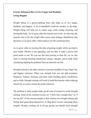 61 | P a g e
Gravity Defying in How to Live Longer and Healthier
Living Happier
Weight lifting is a gravity-defying force that helps us to live longer,
healthier, and happier. A set of dumbbells could do wonders to the body.
Weight lifting will help you to reduce sags, while toning, trimming, and
firming the body. As we grow older the muscles turn to fat. At what time the
muscles turn to fat, the weight often causes joint damage. Metabolism also
decreases as we grow older, which reduces our life-sustaining force.
As we grow older we increase the risks of gaining weight, which can lead to
poor health. Obesity is not appealing, and nor does it make a person feel
good inside or out. We can use diet and exercise to burn fat, yet we also
want to consider boosting metabolism, energy, strength, and so forth while
considering fighting the problems that can diminish our life.
Strength training is the ideal solution to promote healthier living, longer life,
and happier outcomes. When you strength train you can add resistance,
frequency, balance, intensity, and more while building speed, metabolism,
and so forth. Strength training will work to build the muscles while reducing
muscle fat, as well as restore the joint's elasticity.
The problem is many people make up all sorts of excuses to avoid strength
training. Some of the common excuses are “I don’t have enough time,” or “I
am too old.” At the moment people in their nineties are strength training and
feeling darn good about themselves, so drop those excuses and pump those
weights. Women working out at all age groups can benefit from strength
 