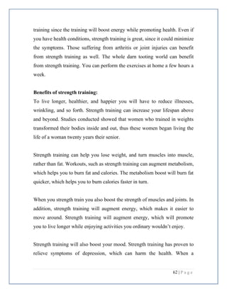 62 | P a g e
training since the training will boost energy while promoting health. Even if
you have health conditions, strength training is great, since it could minimize
the symptoms. Those suffering from arthritis or joint injuries can benefit
from strength training as well. The whole darn tooting world can benefit
from strength training. You can perform the exercises at home a few hours a
week.
Benefits of strength training:
To live longer, healthier, and happier you will have to reduce illnesses,
wrinkling, and so forth. Strength training can increase your lifespan above
and beyond. Studies conducted showed that women who trained in weights
transformed their bodies inside and out, thus these women began living the
life of a woman twenty years their senior.
Strength training can help you lose weight, and turn muscles into muscle,
rather than fat. Workouts, such as strength training can augment metabolism,
which helps you to burn fat and calories. The metabolism boost will burn fat
quicker, which helps you to burn calories faster in turn.
When you strength train you also boost the strength of muscles and joints. In
addition, strength training will augment energy, which makes it easier to
move around. Strength training will augment energy, which will promote
you to live longer while enjoying activities you ordinary wouldn’t enjoy.
Strength training will also boost your mood. Strength training has proven to
relieve symptoms of depression, which can harm the health. When a
 