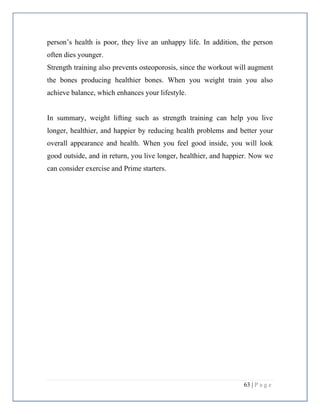 63 | P a g e
person’s health is poor, they live an unhappy life. In addition, the person
often dies younger.
Strength training also prevents osteoporosis, since the workout will augment
the bones producing healthier bones. When you weight train you also
achieve balance, which enhances your lifestyle.
In summary, weight lifting such as strength training can help you live
longer, healthier, and happier by reducing health problems and better your
overall appearance and health. When you feel good inside, you will look
good outside, and in return, you live longer, healthier, and happier. Now we
can consider exercise and Prime starters.
 