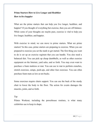 64 | P a g e
Prime Starters How to Live Longer and Healthier
How to live happier
What are the prime starters that can help you live longer, healthier, and
happier? If you thought of everything but exercise, then you are off-balance.
While some of your thoughts are maybe pure, exercise is vital to help you
live longer, healthier, and happier.
With exercise in mind, we can move to prime starters. What are prime
starters? In this case, prime starters are preparing to exercise. When you are
prepared to exercise you set the mark to get started. The first thing you want
to do is set up an exercise regimen that you can handle. You also need a
balanced diet. You can pick up cheap dumbbells, as well as other exercise
equipment on the Internet, yard sales, and so forth. You may even want to
purchase a foam mattress or mat. You can use to mat to perform crunches,
stretch exercises, setups, push-ups, and other four exercises. You can often
purchase foam mats as low as ten bucks.
Some exercises require chairs support. You can use the back of the sturdy
chair to lower the body to the floor. The action for events damages the
muscles, joints, and so forth.
Tip:
Pilates Workout, including the powerhouse routines, is what many
celebrities use to keep in shape.
 