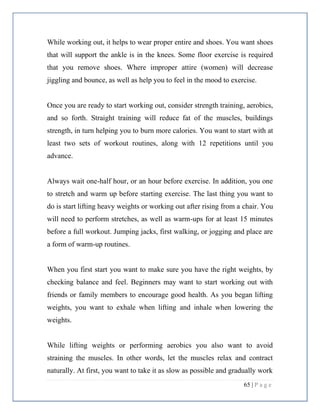 65 | P a g e
While working out, it helps to wear proper entire and shoes. You want shoes
that will support the ankle is in the knees. Some floor exercise is required
that you remove shoes. Where improper attire (women) will decrease
jiggling and bounce, as well as help you to feel in the mood to exercise.
Once you are ready to start working out, consider strength training, aerobics,
and so forth. Straight training will reduce fat of the muscles, buildings
strength, in turn helping you to burn more calories. You want to start with at
least two sets of workout routines, along with 12 repetitions until you
advance.
Always wait one-half hour, or an hour before exercise. In addition, you one
to stretch and warm up before starting exercise. The last thing you want to
do is start lifting heavy weights or working out after rising from a chair. You
will need to perform stretches, as well as warm-ups for at least 15 minutes
before a full workout. Jumping jacks, first walking, or jogging and place are
a form of warm-up routines.
When you first start you want to make sure you have the right weights, by
checking balance and feel. Beginners may want to start working out with
friends or family members to encourage good health. As you began lifting
weights, you want to exhale when lifting and inhale when lowering the
weights.
While lifting weights or performing aerobics you also want to avoid
straining the muscles. In other words, let the muscles relax and contract
naturally. At first, you want to take it as slow as possible and gradually work
 