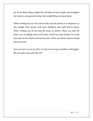 66 | P a g e
up. If you think lifting weights fast will help you lose weight, and strengthen
the muscles, you guessed wrong. Fast weightlifting can cause injury.
While working out you will want to make sure the posture is in alignment, or
else straight. Poor posture will cause imbalance and could lead to injury.
When working out do not lock the knees or elbows. When you lock the
joints, you are adding stress to the joints, which can cause tearing. You want
stress put on the muscles and not the joints. When you finish exercise stretch
and cool down.
Now you have it, you are off to its start to live longer, healthier, and happier.
Do you need a face and body lift?
 
