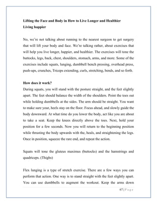67 | P a g e
Lifting the Face and Body in How to Live Longer and Healthier
Living happier
No, we’re not talking about running to the nearest surgeon to get surgery
that will lift your body and face. We’re talking rather, about exercises that
will help you live longer, happier, and healthier. The exercises will tone the
buttocks, legs, back, chest, shoulders, stomach, arms, and more. Some of the
exercises include squats, lunging, dumbbell bench pressing, overhead press,
push-ups, crunches, Triceps extending, curls, stretching, bends, and so forth.
How does it work?
During squats, you will stand with the posture straight, and the feet slightly
apart. The feet should balance the width of the shoulders. Point the toes out
while holding dumbbells at the sides. The arm should be straight. You want
to make sure your, heels stay on the floor. Focus ahead, and slowly guide the
body downward. At what time do you lower the body, act like you are about
to take a seat. Keep the knees directly above the toes. Next, hold your
position for a few seconds. Now you will return to the beginning position
while thrusting the body upwards with the, heals, and straightening the legs.
Once in position, squeeze the rare end, and repeat the action.
Squats will tone the gluteus maximus (buttocks) and the hamstrings and
quadriceps. (Thighs)
Flex lunging is a type of stretch exercise. There are a few ways you can
perform that action. One way is to stand straight with the feet slightly apart.
You can use dumbbells to augment the workout. Keep the arms down
 
