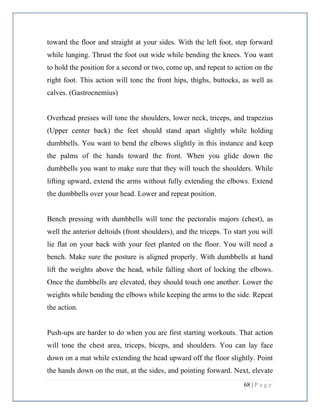 68 | P a g e
toward the floor and straight at your sides. With the left foot, step forward
while lunging. Thrust the foot out wide while bending the knees. You want
to hold the position for a second or two, come up, and repeat to action on the
right foot. This action will tone the front hips, thighs, buttocks, as well as
calves. (Gastrocnemius)
Overhead presses will tone the shoulders, lower neck, triceps, and trapezius
(Upper center back) the feet should stand apart slightly while holding
dumbbells. You want to bend the elbows slightly in this instance and keep
the palms of the hands toward the front. When you glide down the
dumbbells you want to make sure that they will touch the shoulders. While
lifting upward, extend the arms without fully extending the elbows. Extend
the dumbbells over your head. Lower and repeat position.
Bench pressing with dumbbells will tone the pectoralis majors (chest), as
well the anterior deltoids (front shoulders), and the triceps. To start you will
lie flat on your back with your feet planted on the floor. You will need a
bench. Make sure the posture is aligned properly. With dumbbells at hand
lift the weights above the head, while falling short of locking the elbows.
Once the dumbbells are elevated, they should touch one another. Lower the
weights while bending the elbows while keeping the arms to the side. Repeat
the action.
Push-ups are harder to do when you are first starting workouts. That action
will tone the chest area, triceps, biceps, and shoulders. You can lay face
down on a mat while extending the head upward off the floor slightly. Point
the hands down on the mat, at the sides, and pointing forward. Next, elevate
 