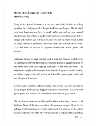7 | P a g e
How to Live a Longer and Happier Life
Healthy Living
Many writers spread information across the channels of the Internet telling
you how they feel you can live longer, healthier, and happier. The fact is if
you want happiness you have to reach within and pull up your natural
resources and allow them to guide you to happiness. Still, if you want to live
longer and healthier you will need to adapt to a new lifestyle, which is free
of drugs, chemicals, substances, particular habits and conduct, and so forth.
You will need to exercise to augment metabolism, bones, joints, and
muscles.
As human beings, we need spiritual food, mental, and physical foods to keep
us healthier and strong. Spiritual food includes prayer, a deeper meaning of
the truths from God, and ongoing cleanliness of the mind and body. The
body is our temple and if we eat or drink harmful drugs or excessive alcohol,
as well as engage in harmful actions we will suffer misery, poor health, and
our life span will shorten.
Living longer, healthier, and happy takes effort. When you apply yourself to
living longer, healthier, and happier likely you will achieve. Still, you need
goals, plans, and action to take the steps to move toward good health.
We can discuss any details to help you learn how to live longer, happier, and
healthier. Some of the things we do in life can cause us harm. If we do not
achieve proper rest it can over time cause heart problems, as well as other
health conditions. The start of every health plan is eating right and getting
 