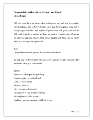 70 | P a g e
Commonalities in How to Live Healthier and Happier
Living longer
Did you know how we dress, what makeup we use, and how we conduct
ourselves play a part in how we look? Let’s face it; looks play a large part in
living longer, healthier, and happier. If you do not look good, you will not
feel good. Attitude is another attribute we want to consider, since if you do
not act your age, and show a little humor people will think you are ninety
when you are only thirty years old.
Tips:
Did you know humor lightens the pressure on the heart?
To help you see how humor will also show your age we can consider a few
humorous terms you can consider.
Terms:
Brassiere = likely you are past forty
Jumping jacks = a youthful soul
Icebox = older person
Album = older yet
Hip = teen or early twenties
Far out dude = teen or early twenties
Record player = older person
Necking = groovy teenager, or elderly person
 