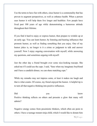 71 | P a g e
Use the terms to have fun with others, since humor is a commonality that has
proven to augment perspectives, as well as enhance health. When a person
uses humor it will help them live longer and healthier. Few people have
lived past 100 years of age while demonstrating a humorous attitude
throughout their lifetime.
If you find it hard to enjoy or express humor, then prepare to wrinkle up at
an early age. You can learn humor, by listening and hearing influences that
promote humor, as well as finding something that you enjoy. One of my
humor jokes is, no longer is it a crime or judgment to talk and answer
yourself. Now I enjoy ongoing conversation with myself, while answering
my questions, and sometimes arguing with myself.
Just the other day a friend brought over some nice-looking teacups. She
asked me if I could use the cups. I said, “Sure when my imaginary boyfriend
and I have a candlelit dinner, we can share matching cups.”
While my remarks may not impress some, at least it makes me laugh and
that is what counts. Of course, my friend enjoyed the humor. A helpful tip is
to turn all that negative thinking into positive influences.
Did you know
Positive thinking reflects on others and presents a glow that many will
admire?
Negative energy comes from pessimistic thinkers, which often are pests to
others. I have a teenage mutant ninja child, which I would like to donate him
 