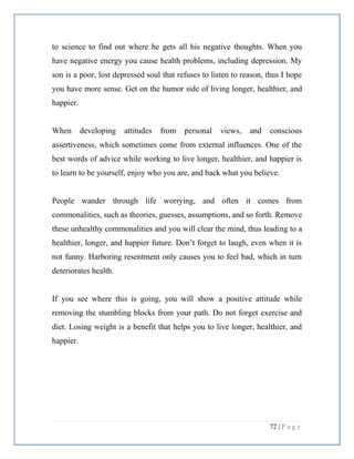 72 | P a g e
to science to find out where he gets all his negative thoughts. When you
have negative energy you cause health problems, including depression. My
son is a poor, lost depressed soul that refuses to listen to reason, thus I hope
you have more sense. Get on the humor side of living longer, healthier, and
happier.
When developing attitudes from personal views, and conscious
assertiveness, which sometimes come from external influences. One of the
best words of advice while working to live longer, healthier, and happier is
to learn to be yourself, enjoy who you are, and back what you believe.
People wander through life worrying, and often it comes from
commonalities, such as theories, guesses, assumptions, and so forth. Remove
these unhealthy commonalities and you will clear the mind, thus leading to a
healthier, longer, and happier future. Don’t forget to laugh, even when it is
not funny. Harboring resentment only causes you to feel bad, which in turn
deteriorates health.
If you see where this is going, you will show a positive attitude while
removing the stumbling blocks from your path. Do not forget exercise and
diet. Losing weight is a benefit that helps you to live longer, healthier, and
happier.
 