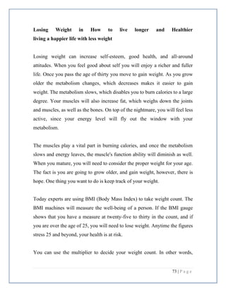 73 | P a g e
Losing Weight in How to live longer and Healthier
living a happier life with less weight
Losing weight can increase self-esteem, good health, and all-around
attitudes. When you feel good about self you will enjoy a richer and fuller
life. Once you pass the age of thirty you move to gain weight. As you grow
older the metabolism changes, which decreases makes it easier to gain
weight. The metabolism slows, which disables you to burn calories to a large
degree. Your muscles will also increase fat, which weighs down the joints
and muscles, as well as the bones. On top of the nightmare, you will feel less
active, since your energy level will fly out the window with your
metabolism.
The muscles play a vital part in burning calories, and once the metabolism
slows and energy leaves, the muscle's function ability will diminish as well.
When you mature, you will need to consider the proper weight for your age.
The fact is you are going to grow older, and gain weight, however, there is
hope. One thing you want to do is keep track of your weight.
Today experts are using BMI (Body Mass Index) to take weight count. The
BMI machines will measure the well-being of a person. If the BMI gauge
shows that you have a measure at twenty-five to thirty in the count, and if
you are over the age of 25, you will need to lose weight. Anytime the figures
stress 25 and beyond, your health is at risk.
You can use the multiplier to decide your weight count. In other words,
 