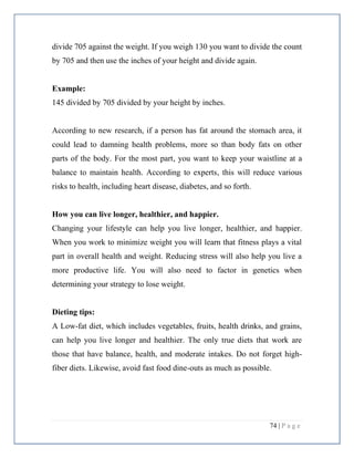 74 | P a g e
divide 705 against the weight. If you weigh 130 you want to divide the count
by 705 and then use the inches of your height and divide again.
Example:
145 divided by 705 divided by your height by inches.
According to new research, if a person has fat around the stomach area, it
could lead to damning health problems, more so than body fats on other
parts of the body. For the most part, you want to keep your waistline at a
balance to maintain health. According to experts, this will reduce various
risks to health, including heart disease, diabetes, and so forth.
How you can live longer, healthier, and happier.
Changing your lifestyle can help you live longer, healthier, and happier.
When you work to minimize weight you will learn that fitness plays a vital
part in overall health and weight. Reducing stress will also help you live a
more productive life. You will also need to factor in genetics when
determining your strategy to lose weight.
Dieting tips:
A Low-fat diet, which includes vegetables, fruits, health drinks, and grains,
can help you live longer and healthier. The only true diets that work are
those that have balance, health, and moderate intakes. Do not forget high-
fiber diets. Likewise, avoid fast food dine-outs as much as possible.
 