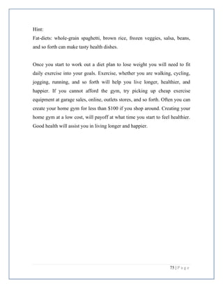 75 | P a g e
Hint:
Fat-diets: whole-grain spaghetti, brown rice, frozen veggies, salsa, beans,
and so forth can make tasty health dishes.
Once you start to work out a diet plan to lose weight you will need to fit
daily exercise into your goals. Exercise, whether you are walking, cycling,
jogging, running, and so forth will help you live longer, healthier, and
happier. If you cannot afford the gym, try picking up cheap exercise
equipment at garage sales, online, outlets stores, and so forth. Often you can
create your home gym for less than $100 if you shop around. Creating your
home gym at a low cost, will payoff at what time you start to feel healthier.
Good health will assist you in living longer and happier.
 
