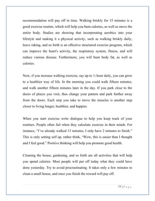 77 | P a g e
recommendation will pay off in time. Walking briskly for 15 minutes is a
good exercise routine, which will help you burn calories, as well as move the
entire body. Studies are showing that incorporating aerobics into your
lifestyle and making it a physical activity, such as walking briskly daily,
leave raking, and so forth is an effective structured exercise program, which
can improve the heart's activity, the respiratory system, fitness, and will
reduce various disease. Furthermore, you will burn body fat, as well as
calories.
Now, if you increase walking exercise, say up to ½ hour daily, you can grow
to a healthier way of life. In the morning you could walk fifteen minutes,
and walk another fifteen minutes later in the day. If you park close to the
doors of places you visit, thus change your pattern and park further away
from the doors. Each step you take to move the muscles is another step
closer to living longer, healthier, and happier.
When you start exercise write dialogue to help you keep track of your
routines. People often fail when they calculate exercise in their minds. For
instance, “I’ve already walked 13 minutes, I only have 2 minutes to finish.”
This is only setting self up, rather think, “Wow, this is easier than I thought
and I feel good.” Positive thinking will help you promote good health.
Cleaning the house, gardening, and so forth are all activities that will help
you spend calories. Most people will put off today what they could have
done yesterday. Try to avoid procrastinating. It takes only a few minutes to
clean a small house, and once you finish the reward will pay off.
 