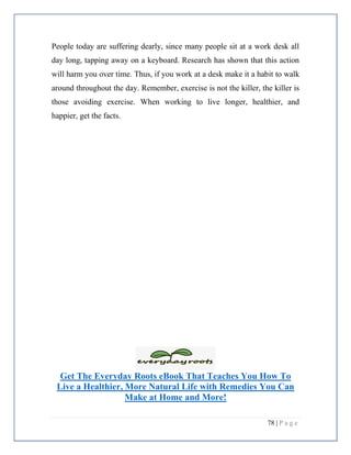 78 | P a g e
People today are suffering dearly, since many people sit at a work desk all
day long, tapping away on a keyboard. Research has shown that this action
will harm you over time. Thus, if you work at a desk make it a habit to walk
around throughout the day. Remember, exercise is not the killer, the killer is
those avoiding exercise. When working to live longer, healthier, and
happier, get the facts.
Get The Everyday Roots eBook That Teaches You How To
Live a Healthier, More Natural Life with Remedies You Can
Make at Home and More!
 