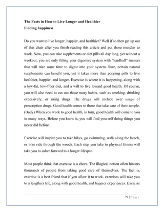 79 | P a g e
The Facts in How to Live Longer and Healthier
Finding happiness
Do you want to live longer, happier, and healthier? Well if so then get up out
of that chair after you finish reading this article and put those muscles to
work. Now, you can take supplements or diet pills all day long, yet without a
workout, you are only filling your digestive system with “hardball” runners
that will take some time to digest into your system. Sure, certain natural
supplements can benefit you, yet it takes more than popping pills to live
healthier, happier, and longer. Exercise is where it is happening, along with
a low-fat, low-fiber diet, and a will to live toward good health. Of course,
you will also need to cut out those nasty habits, such as smoking, drinking
excessively, or using drugs. The drugs will include over usage of
prescription drugs. Good health comes to those that take care of their temple.
(Body) When you work to good health, in turn, good health will come to you
in many ways. Before you know it, you will find yourself doing things you
never did before.
Exercise will inspire you to take hikes, go swimming, walk along the beach,
or bike ride through the woods. Each step you take to physical fitness will
take you to usher forward to a longer lifespan.
Most people think that exercise is a chore. The illogical notion often hinders
thousands of people from taking good care of themselves. The fact is,
exercise is a best friend that if you allow it to work, exercises will take you
to a lengthier life, along with good health, and happier experiences. Exercise
 