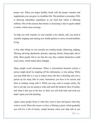 8 | P a g e
proper rest. When you digest healthy foods with the proper vitamins and
supplements you can grow to a healthier life. The problem is nowadays FDA
is allowing unhealthier ingredients in our food that which is affecting
millions. One of the reasons that obesity is increasing is due to agents added
to meats, which cause cravings.
To help you with vitamins we can consider a few details, still, you need to
consider stopping and starting new health patterns to move toward healthier
living.
A few other things we can consider are reading minds, rehearsing, judging,
filtering, advising, daydreams, placates, sparring, derails, being right, and so
forth. Most people fail to see that the way they conduct themselves could
cause stress, which makes them unhappy.
Many people avoid seriousness. When a conversation becomes serious a
person might derail by laughing off the information, or else joking. While
you may think this is a way to reduce stress, the fact is derailing only sets a
person up for many falls to come. Sometimes you have to be serious and
there is nothing wrong with it. While you may want to escape reality, the
fact is one day you are going to wake and smell the hardcore facts of reality,
and when it hits you in the face so hard, you will look back and wish you
hadn’t spent your life derailing.
Again, many people listen to what they want to hear and ignore what they
wish to avoid. When this occurs we have a filtering system, which gradually
you will live a life of misery, simply because when your ship rolls in you
 