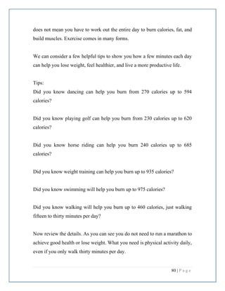80 | P a g e
does not mean you have to work out the entire day to burn calories, fat, and
build muscles. Exercise comes in many forms.
We can consider a few helpful tips to show you how a few minutes each day
can help you lose weight, feel healthier, and live a more productive life.
Tips:
Did you know dancing can help you burn from 270 calories up to 594
calories?
Did you know playing golf can help you burn from 230 calories up to 620
calories?
Did you know horse riding can help you burn 240 calories up to 685
calories?
Did you know weight training can help you burn up to 935 calories?
Did you know swimming will help you burn up to 975 calories?
Did you know walking will help you burn up to 460 calories, just walking
fifteen to thirty minutes per day?
Now review the details. As you can see you do not need to run a marathon to
achieve good health or lose weight. What you need is physical activity daily,
even if you only walk thirty minutes per day.
 
