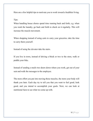 81 | P a g e
Here are a few helpful tips to motivate you to work toward a healthier living.
Tips:
When handling house chores spend time running back and forth, e.g. when
you wash the laundry, go back and forth to check on it regularly. This will
increase the muscle movement.
When shopping instead of using carts to carry your groceries, take the time
to carry them yourself.
Instead of using the elevator take the stairs.
If you live in town, instead of driving a block or two to the store, walk or
peddle your bike.
Instead of sending e-mails two doors down where you work, get out of your
seat and walk the messages to the employee.
The more effort you put into moving those muscles, the more your body will
thank you later. Each day try to tell you that you want to feel good, look
good, and you intend to accomplish your goals. Next, we can look at
nutritional facts to see what we come up with.
 