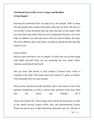 82 | P a g e
Nutritional Facts in How to Live Longer and Healthier
Living Happier
Knowing the nutritional facts can spare you a few pounds. With so many
diet fads people often wonder which plan works best for them. The fact is a
low-fat diet is more beneficial than any other diet plan on the market. Still,
you must learn more about what you eat to understand what goes on in your
body. In addition, you must also know what you need to balance the body.
We all are different, thus your doctor can help you decide the best plan that
works for you.
Facts revealed:
Did you know that beef is low in sodium? At what time you eat beef along
with added iron-rich foods you are increasing the iron intake. (Note:
Anorexia could benefit from beef)
Did you know that protein in beef contains 22-amino acids, which is
essential to the body? Red meats alone have around 21 grams of protein.
Fish and poultry have the same amount.
Did you know that beef provides the body with a vital source of zinc? Zinc
promotes metabolism, as well as various other functions of the body. Beef
also has niacin and Vitamin B-12.
Niacin and Vitamin B-3: Niacin along with Vitamin B3 has proven to relate
to the central nervous system (CNS), skin, and gastrointestinal system.
Niacin has proven also to fight high blood cholesterol and win. The fact is
 