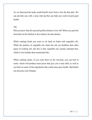 84 | P a g e
As we discussed the body could benefit more from a low-fat diet plan. We
can provide you with a tasty dish tip that can help you work toward good
health.
Tip:
Did you know that all-seasonal grilled chicken is low fat? When you peel the
skin back on the chicken it also reduces fat and calories.
While cooking foods you want to cut back on butter and vegetable oils.
While the packers of vegetable oils claim the oils are healthier than other
types of cooking oils, the fact is that vegetable oils contain saturated fats,
which is less healthy than unsaturated fats.
When cooking meats, if you cook them on the stovetop, you can boil in
water, which will produce meat juices that give you a tasty dish, as well as
cut back on some of the ingredients that could cause poor health. Bad habits
can decrease your lifespan.
 
