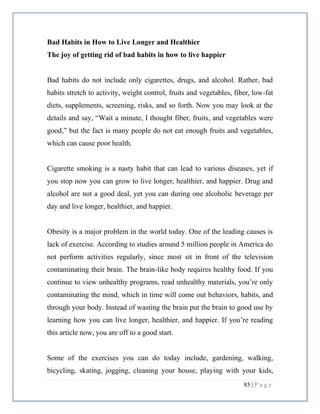 85 | P a g e
Bad Habits in How to Live Longer and Healthier
The joy of getting rid of bad habits in how to live happier
Bad habits do not include only cigarettes, drugs, and alcohol. Rather, bad
habits stretch to activity, weight control, fruits and vegetables, fiber, low-fat
diets, supplements, screening, risks, and so forth. Now you may look at the
details and say, “Wait a minute, I thought fiber, fruits, and vegetables were
good,” but the fact is many people do not eat enough fruits and vegetables,
which can cause poor health.
Cigarette smoking is a nasty habit that can lead to various diseases, yet if
you stop now you can grow to live longer, healthier, and happier. Drug and
alcohol are not a good deal, yet you can during one alcoholic beverage per
day and live longer, healthier, and happier.
Obesity is a major problem in the world today. One of the leading causes is
lack of exercise. According to studies around 5 million people in America do
not perform activities regularly, since most sit in front of the television
contaminating their brain. The brain-like body requires healthy food. If you
continue to view unhealthy programs, read unhealthy materials, you’re only
contaminating the mind, which in time will come out behaviors, habits, and
through your body. Instead of wasting the brain put the brain to good use by
learning how you can live longer, healthier, and happier. If you’re reading
this article now, you are off to a good start.
Some of the exercises you can do today include, gardening, walking,
bicycling, skating, jogging, cleaning your house, playing with your kids,
 