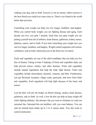 86 | P a g e
walking your dog, and so forth. Exercise is not an enemy; rather exercise is
the best friend you could ever come close to. There is no friend in the world
better than activities.
Controlling your weight can help you live longer, healthier, and happier.
When you control body weight, you are fighting disease and aging. Each
decade you live, you gain 7 pounds. Each time you gain weight you are
putting yourself and risk of arthritis, heart disease, gallstones, kidney stones,
diabetes, cancer, and so forth. If you start controlling your weight now you
can live longer, healthier, and happier. Weight control augments self-esteem,
confidence, and so forth, which puts you in the front row of control.
Fruits and vegetables are one of the chief candidates that can help you live
free of disease. Eating at least 5 helpings of fruits and vegetables daily can
help prevent cancer, strokes, and other diseases. Fruits and vegetables
include natural ingredients that help the body fight disease. Fruits and
vegetables include antioxidants, minerals, vitamins, and fiber. Furthermore,
you get flavinoid, lycopene, ellagic acids, quercetin, and more from fruits
and vegetables. Each ingredient will help fight diseases of the heart, and
cancer.
Low-fat diets will put the brakes on blood clotting, strokes, heart disease,
gallstones, and so forth. As well, a low-fat diet can help us keep weight off
while fighting diabetes. The primary fats you want to eliminate in a diet are
saturated fats. Saturated fats are healthier, still, you want balance. You can
start by limited meat intake up to 3 to 4 ounces daily. You also want to
control cholesterol.
 