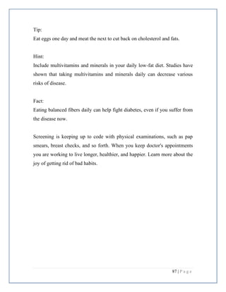 87 | P a g e
Tip:
Eat eggs one day and meat the next to cut back on cholesterol and fats.
Hint:
Include multivitamins and minerals in your daily low-fat diet. Studies have
shown that taking multivitamins and minerals daily can decrease various
risks of disease.
Fact:
Eating balanced fibers daily can help fight diabetes, even if you suffer from
the disease now.
Screening is keeping up to code with physical examinations, such as pap
smears, breast checks, and so forth. When you keep doctor's appointments
you are working to live longer, healthier, and happier. Learn more about the
joy of getting rid of bad habits.
 