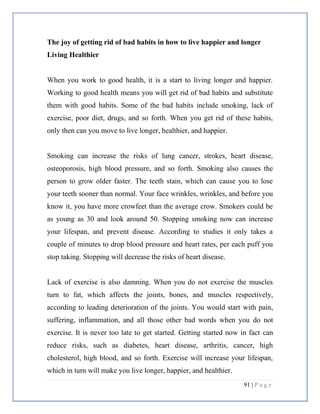 91 | P a g e
The joy of getting rid of bad habits in how to live happier and longer
Living Healthier
When you work to good health, it is a start to living longer and happier.
Working to good health means you will get rid of bad habits and substitute
them with good habits. Some of the bad habits include smoking, lack of
exercise, poor diet, drugs, and so forth. When you get rid of these habits,
only then can you move to live longer, healthier, and happier.
Smoking can increase the risks of lung cancer, strokes, heart disease,
osteoporosis, high blood pressure, and so forth. Smoking also causes the
person to grow older faster. The teeth stain, which can cause you to lose
your teeth sooner than normal. Your face wrinkles, wrinkles, and before you
know it, you have more crowfeet than the average crow. Smokers could be
as young as 30 and look around 50. Stopping smoking now can increase
your lifespan, and prevent disease. According to studies it only takes a
couple of minutes to drop blood pressure and heart rates, per each puff you
stop taking. Stopping will decrease the risks of heart disease.
Lack of exercise is also damning. When you do not exercise the muscles
turn to fat, which affects the joints, bones, and muscles respectively,
according to leading deterioration of the joints. You would start with pain,
suffering, inflammation, and all those other bad words when you do not
exercise. It is never too late to get started. Getting started now in fact can
reduce risks, such as diabetes, heart disease, arthritis, cancer, high
cholesterol, high blood, and so forth. Exercise will increase your lifespan,
which in turn will make you live longer, happier, and healthier.
 