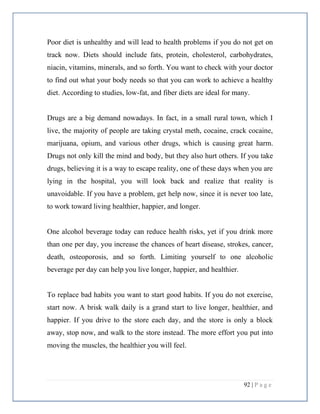 92 | P a g e
Poor diet is unhealthy and will lead to health problems if you do not get on
track now. Diets should include fats, protein, cholesterol, carbohydrates,
niacin, vitamins, minerals, and so forth. You want to check with your doctor
to find out what your body needs so that you can work to achieve a healthy
diet. According to studies, low-fat, and fiber diets are ideal for many.
Drugs are a big demand nowadays. In fact, in a small rural town, which I
live, the majority of people are taking crystal meth, cocaine, crack cocaine,
marijuana, opium, and various other drugs, which is causing great harm.
Drugs not only kill the mind and body, but they also hurt others. If you take
drugs, believing it is a way to escape reality, one of these days when you are
lying in the hospital, you will look back and realize that reality is
unavoidable. If you have a problem, get help now, since it is never too late,
to work toward living healthier, happier, and longer.
One alcohol beverage today can reduce health risks, yet if you drink more
than one per day, you increase the chances of heart disease, strokes, cancer,
death, osteoporosis, and so forth. Limiting yourself to one alcoholic
beverage per day can help you live longer, happier, and healthier.
To replace bad habits you want to start good habits. If you do not exercise,
start now. A brisk walk daily is a grand start to live longer, healthier, and
happier. If you drive to the store each day, and the store is only a block
away, stop now, and walk to the store instead. The more effort you put into
moving the muscles, the healthier you will feel.
 