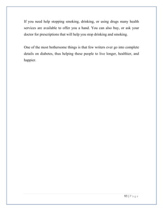 93 | P a g e
If you need help stopping smoking, drinking, or using drugs many health
services are available to offer you a hand. You can also buy, or ask your
doctor for prescriptions that will help you stop drinking and smoking.
One of the most bothersome things is that few writers ever go into complete
details on diabetes, thus helping these people to live longer, healthier, and
happier.
 