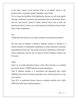 95 | P a g e
to the brain, tumors in the posterior lobes or pit glands, injury to the
posterior lobes, or pituitary glands, idiopathic, and so forth.
To live longer and healthier while fighting this disease you will need regular
checkups, medicines, restrictive diet, particularly those with diuretic effects,
bed rest, and exercise, plenty of fluids, reduced stress, and so forth. By
ignoring the doctor’s advice you could experience dehydration, hypovolemic
shock, and/or arrhythmias.
Tip:
A high-fiber diet has proven to reduce symptoms stemming from diabetes.
The next type of diabetes is Mellitus. Diabetes mellitus as defined is a
chronic disorder of carbohydrate metabolism, in which alteration of proteins
and metabolism fats occur. The results stem from a disturbance of the body’s
action, production, and the rate of usage of insulin. Diabetes mellitus has
five types:
Types:
Type I is an insulin-dependent disease, which often develops at a youthful
age, and its enemy is IDDM and ketosis-prone dependents.
Type II diabetes mellitus is a non-insulin and dependent type, which
NIDDM and/or ketosis-resistance generally occurs when the person is in his
or her thirties.
Type III is a gestational disease, known as diabetes mellitus also, which
GDM often takes place during pregnancy.
 