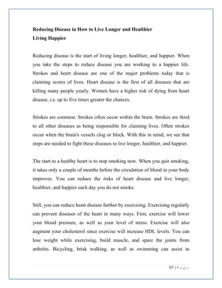 97 | P a g e
Reducing Disease in How to Live Longer and Healthier
Living Happier
Reducing disease is the start of living longer, healthier, and happier. When
you take the steps to reduce disease you are working to a happier life.
Strokes and heart disease are one of the major problems today that is
claiming scores of lives. Heart disease is the first of all diseases that are
killing many people yearly. Women have a higher risk of dying from heart
disease, i.e. up to five times greater the chances.
Strokes are common. Strokes often occur within the brain. Strokes are third
to all other diseases as being responsible for claiming lives. Often strokes
occur when the brain's vessels clog or block. With this in mind, we see that
steps are needed to fight these diseases to live longer, healthier, and happier.
The start to a healthy heart is to stop smoking now. When you quit smoking,
it takes only a couple of months before the circulation of blood in your body
improves. You can reduce the risks of heart disease and live longer,
healthier, and happier each day you do not smoke.
Still, you can reduce heart disease further by exercising. Exercising regularly
can prevent diseases of the heart in many ways. First, exercise will lower
your blood pressure, as well as your level of stress. Exercise will also
augment your cholesterol since exercise will increase HDL levels. You can
lose weight while exercising, build muscle, and spare the joints from
arthritis. Bicycling, brisk walking, as well as swimming can assist in
 