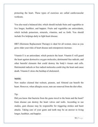 98 | P a g e
protecting the heart. These types of exercises are called cardiovascular
workouts.
You also need a balanced diet, which should include fruits and vegetables to
live longer, healthier, and happier. Fruits and vegetables are antioxidants,
which include potassium, minerals, vitamins, and so forth. You should
include five helpings daily to fight heart disease.
HRT (Hormone Replacement Therapy) is ideal for all women, since as you
grow older your risks of heart disease and osteoporosis increase.
Vitamin E is an antioxidant, which protects the heart. Vitamin E will guard
the heart against destructive oxygen molecules, detrimental free radicals, and
other harmful elements that could destroy the body’s tissues and cells.
Detrimental radicals or free radical molecules could clog the heart and cause
death. Vitamin E slows the buildup of cholesterol.
NOTE:
New studies claimed that walnuts, peanuts, and Almond can benefit the
heart. However, when allergies occur, nuts are removed from the diet often.
Tip:
Did you know that bacteria from the gums travel to the brain and the heart?
Gum disease can destroy the heart valves and walls. According to use
studies, gum disease may be responsible for triggering strokes and heart
attacks. Taking care of your gums and teeth may be an answer to living
longer, healthier, and happier.
 