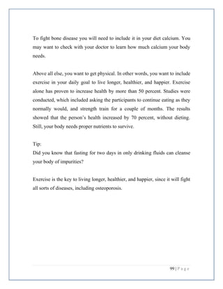 99 | P a g e
To fight bone disease you will need to include it in your diet calcium. You
may want to check with your doctor to learn how much calcium your body
needs.
Above all else, you want to get physical. In other words, you want to include
exercise in your daily goal to live longer, healthier, and happier. Exercise
alone has proven to increase health by more than 50 percent. Studies were
conducted, which included asking the participants to continue eating as they
normally would, and strength train for a couple of months. The results
showed that the person’s health increased by 70 percent, without dieting.
Still, your body needs proper nutrients to survive.
Tip:
Did you know that fasting for two days in only drinking fluids can cleanse
your body of impurities?
Exercise is the key to living longer, healthier, and happier, since it will fight
all sorts of diseases, including osteoporosis.
 