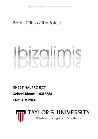 ENBE | Final Project | Part A – Report | The Future City Representation
Schani Bharat | 0318788 | Group Fluffy | FNBE Feb 2014 | Taylor’s University
1
Better Cities of the Future
ENBE FINAL PROJECT
Schani Bharat | 0318788
FNBE FEB 2014
 