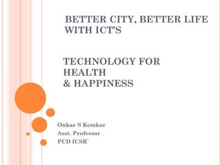 BETTER CITY, BETTER LIFE WITH ICT’S Onkar S Kemkar Asst. Professor PCD ICSR` TECHNOLOGY FOR HEALTH  & HAPPINESS 