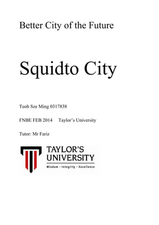 Better City of the Future
Squidto City
Teoh Sze Ming 0317838
FNBE FEB 2014 Taylor’s University
Tutor: Mr Fariz
 