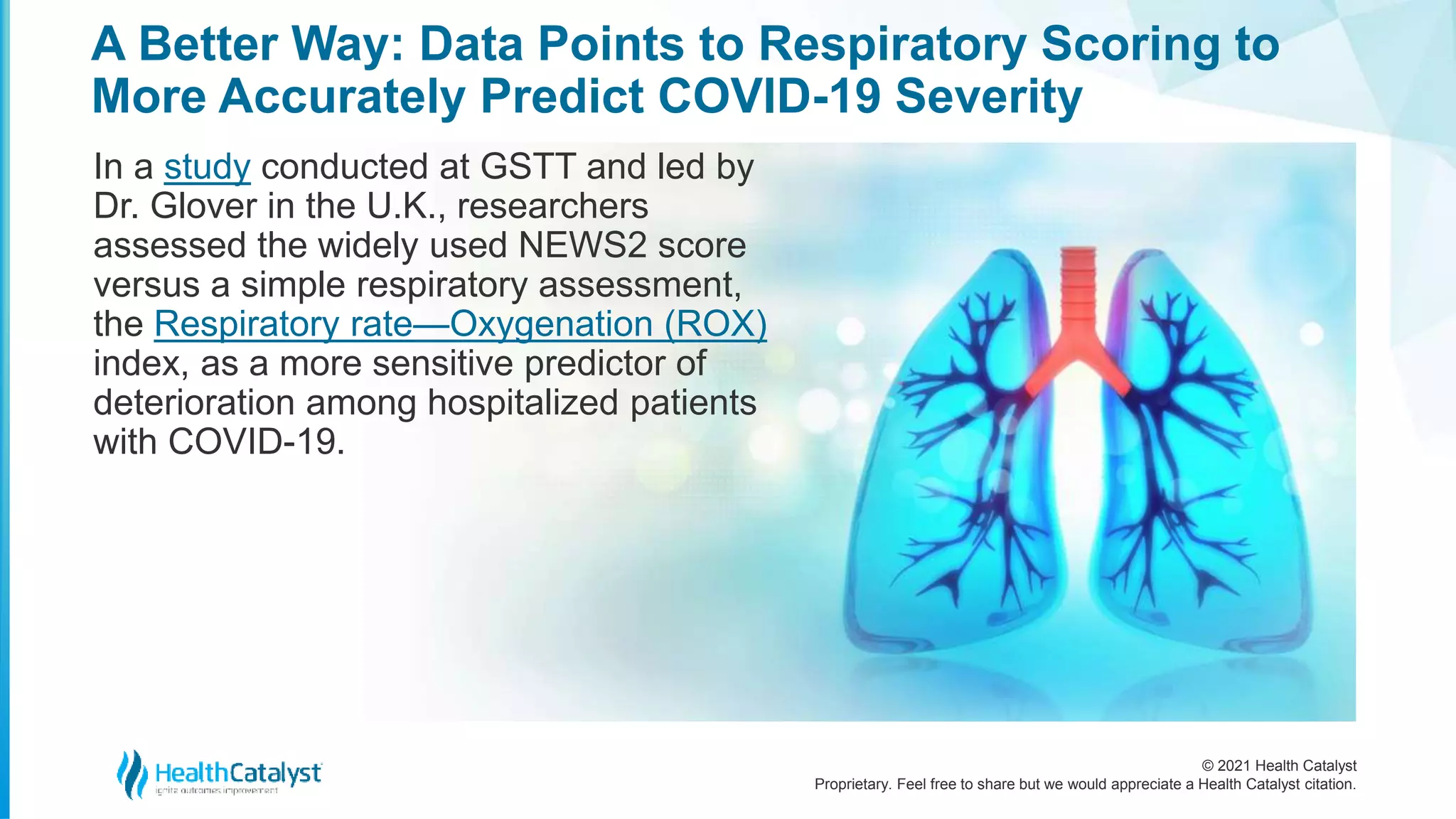 © 2021 Health Catalyst
Proprietary. Feel free to share but we would appreciate a Health Catalyst citation.
A Better Way: Data Points to Respiratory Scoring to
More Accurately Predict COVID-19 Severity
In a study conducted at GSTT and led by
Dr. Glover in the U.K., researchers
assessed the widely used NEWS2 score
versus a simple respiratory assessment,
the Respiratory rate—Oxygenation (ROX)
index, as a more sensitive predictor of
deterioration among hospitalized patients
with COVID-19.
 