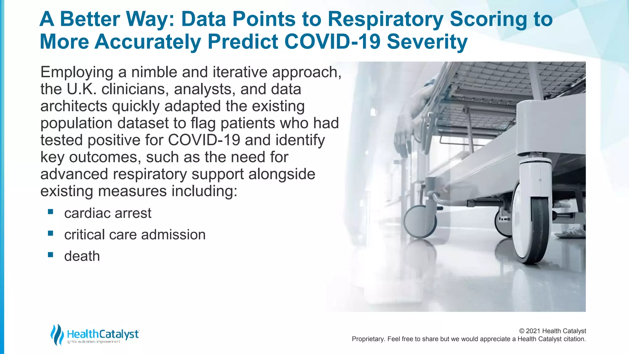 © 2021 Health Catalyst
Proprietary. Feel free to share but we would appreciate a Health Catalyst citation.
A Better Way: Data Points to Respiratory Scoring to
More Accurately Predict COVID-19 Severity
Employing a nimble and iterative approach,
the U.K. clinicians, analysts, and data
architects quickly adapted the existing
population dataset to flag patients who had
tested positive for COVID-19 and identify
key outcomes, such as the need for
advanced respiratory support alongside
existing measures including:
 cardiac arrest
 critical care admission
 death
 