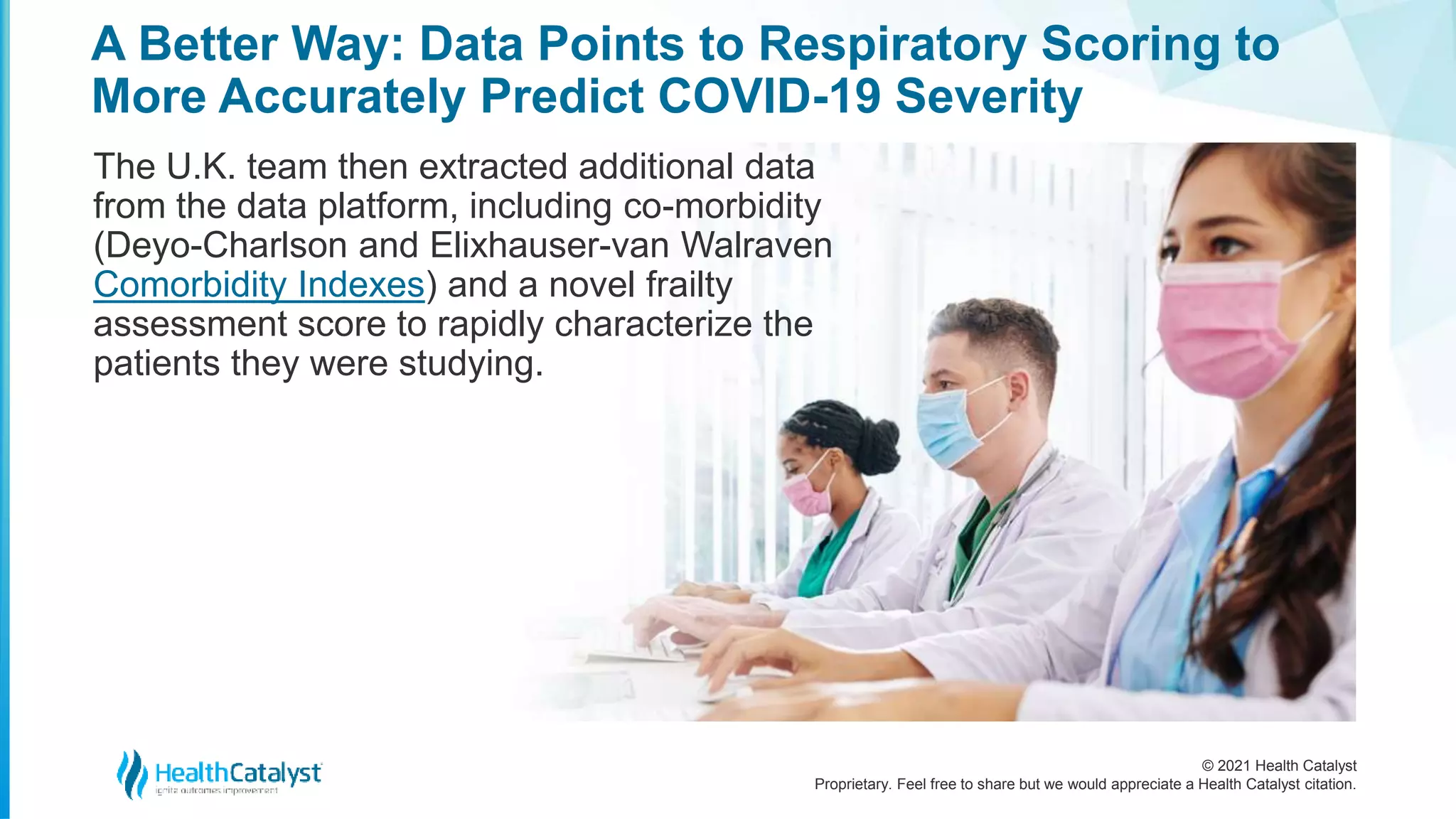 © 2021 Health Catalyst
Proprietary. Feel free to share but we would appreciate a Health Catalyst citation.
A Better Way: Data Points to Respiratory Scoring to
More Accurately Predict COVID-19 Severity
The U.K. team then extracted additional data
from the data platform, including co-morbidity
(Deyo-Charlson and Elixhauser-van Walraven
Comorbidity Indexes) and a novel frailty
assessment score to rapidly characterize the
patients they were studying.
 