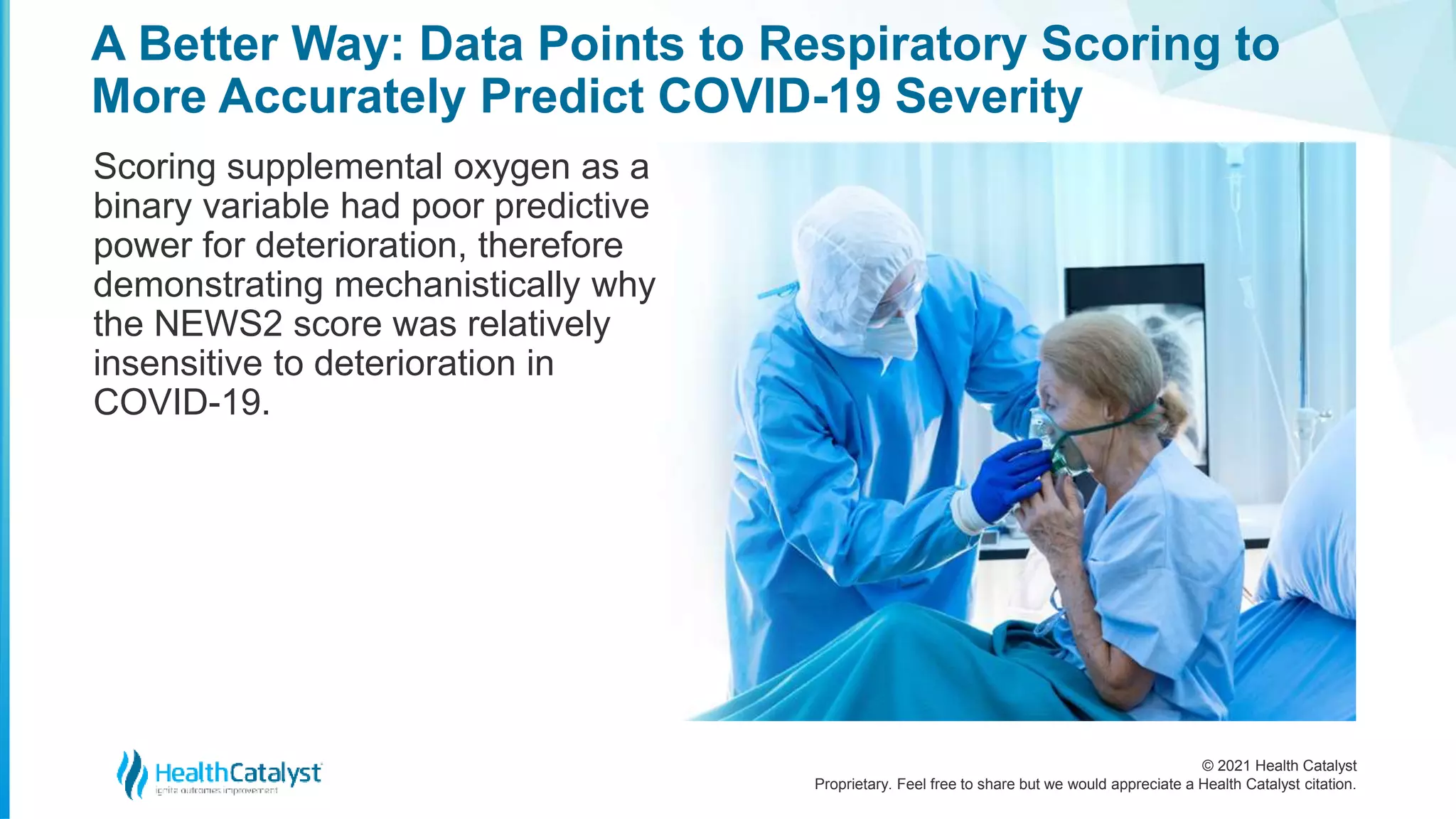 © 2021 Health Catalyst
Proprietary. Feel free to share but we would appreciate a Health Catalyst citation.
A Better Way: Data Points to Respiratory Scoring to
More Accurately Predict COVID-19 Severity
Scoring supplemental oxygen as a
binary variable had poor predictive
power for deterioration, therefore
demonstrating mechanistically why
the NEWS2 score was relatively
insensitive to deterioration in
COVID-19.
 