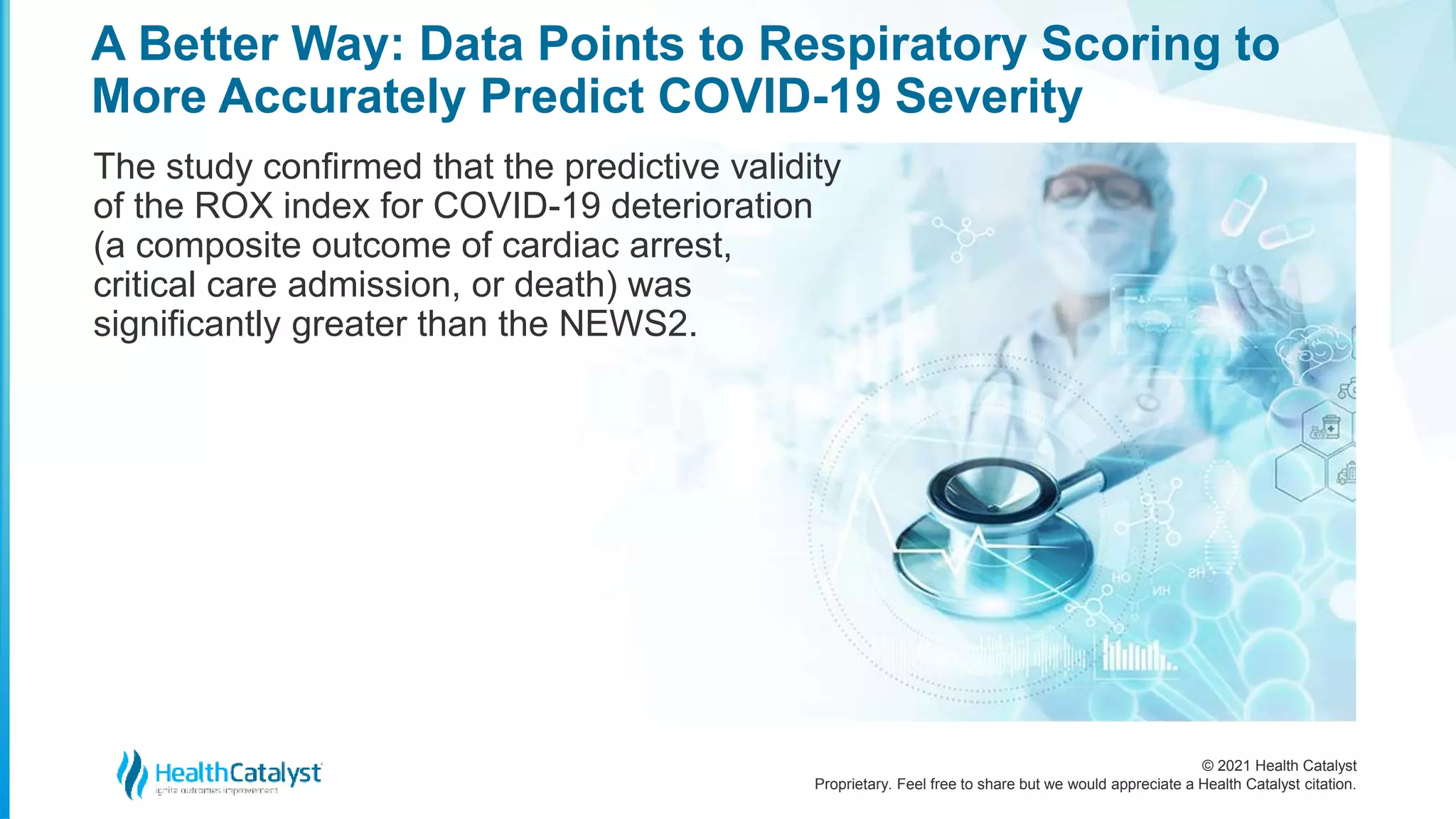 © 2021 Health Catalyst
Proprietary. Feel free to share but we would appreciate a Health Catalyst citation.
A Better Way: Data Points to Respiratory Scoring to
More Accurately Predict COVID-19 Severity
The study confirmed that the predictive validity
of the ROX index for COVID-19 deterioration
(a composite outcome of cardiac arrest,
critical care admission, or death) was
significantly greater than the NEWS2.
 
