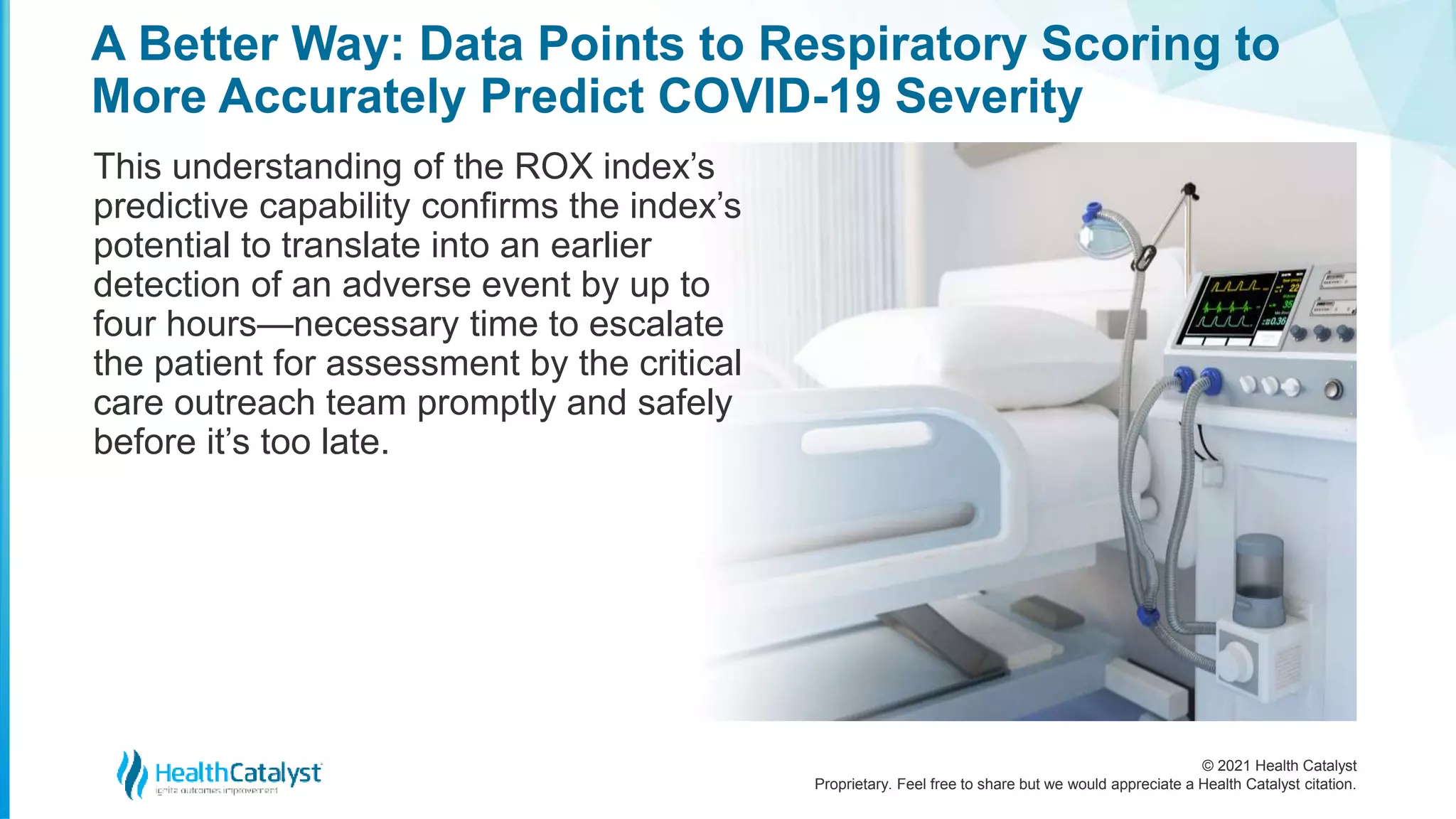 © 2021 Health Catalyst
Proprietary. Feel free to share but we would appreciate a Health Catalyst citation.
A Better Way: Data Points to Respiratory Scoring to
More Accurately Predict COVID-19 Severity
This understanding of the ROX index’s
predictive capability confirms the index’s
potential to translate into an earlier
detection of an adverse event by up to
four hours—necessary time to escalate
the patient for assessment by the critical
care outreach team promptly and safely
before it’s too late.
 