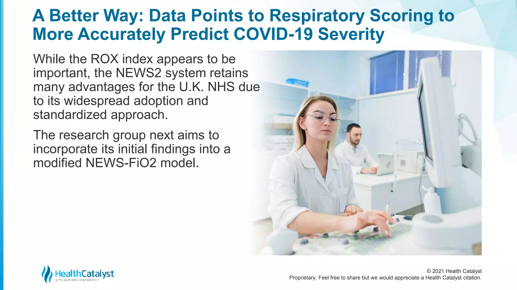 © 2021 Health Catalyst
Proprietary. Feel free to share but we would appreciate a Health Catalyst citation.
A Better Way: Data Points to Respiratory Scoring to
More Accurately Predict COVID-19 Severity
While the ROX index appears to be
important, the NEWS2 system retains
many advantages for the U.K. NHS due
to its widespread adoption and
standardized approach.
The research group next aims to
incorporate its initial findings into a
modified NEWS-FiO2 model.
 